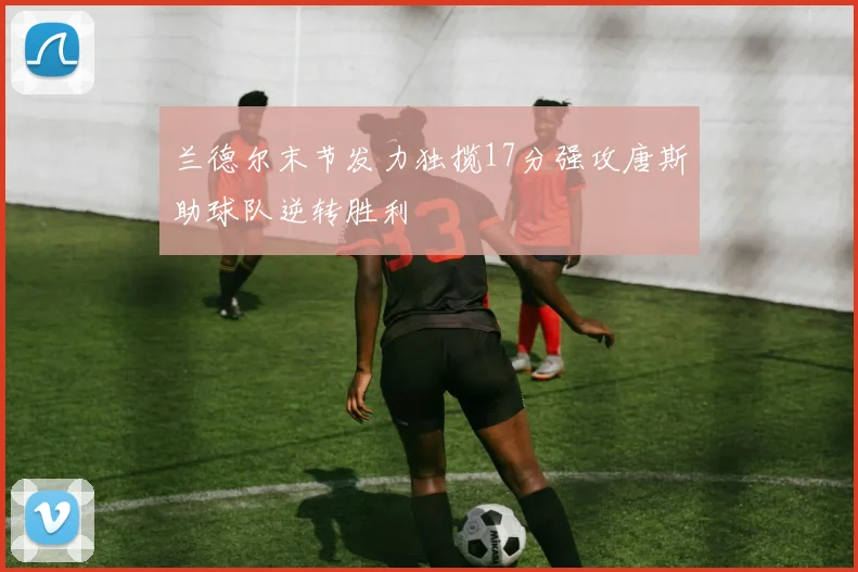 兰德尔末节发力独揽17分强攻唐斯助球队逆转胜利