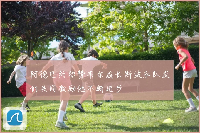 阿德巴约称赞韦尔成长斯波和队友们共同激励他不断进步