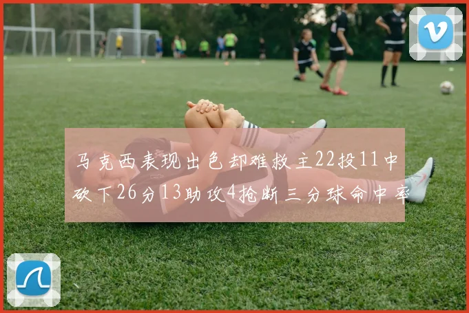 马克西表现出色却难救主22投11中砍下26分13助攻4抢断三分球命中率低迷