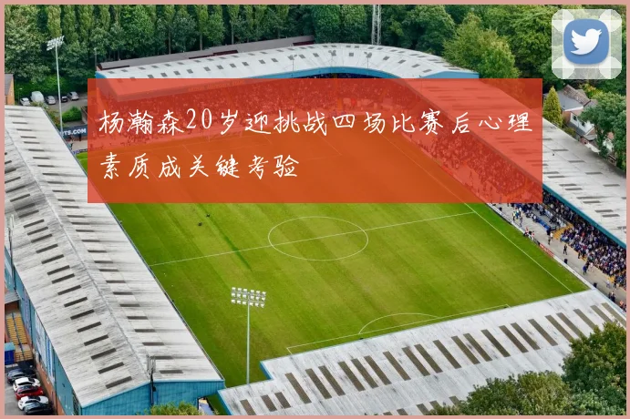 杨瀚森20岁迎挑战四场比赛后心理素质成关键考验