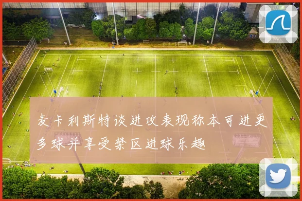 麦卡利斯特谈进攻表现称本可进更多球并享受禁区进球乐趣