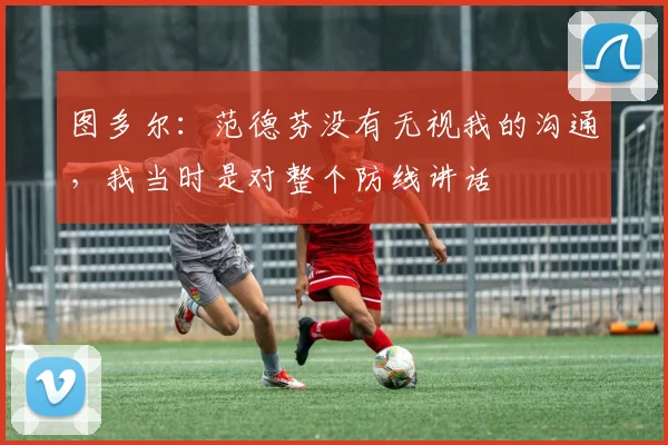 图多尔：范德芬没有无视我的沟通，我当时是对整个防线讲话