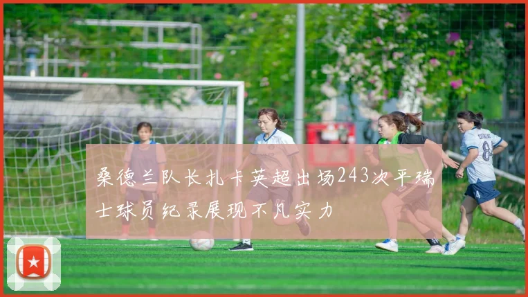 桑德兰队长扎卡英超出场243次平瑞士球员纪录展现不凡实力