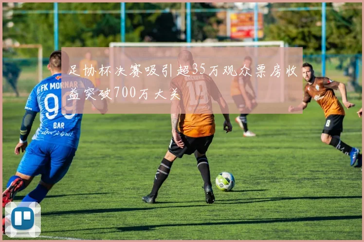 足协杯决赛吸引超35万观众票房收益突破700万大关