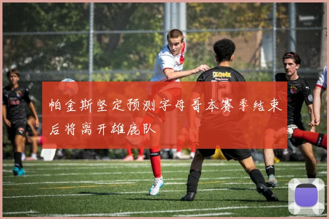 帕金斯坚定预测字母哥本赛季结束后将离开雄鹿队