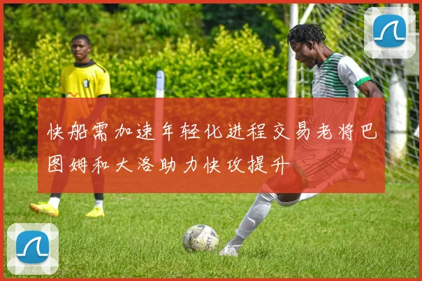 快船需加速年轻化进程交易老将巴图姆和大洛助力快攻提升