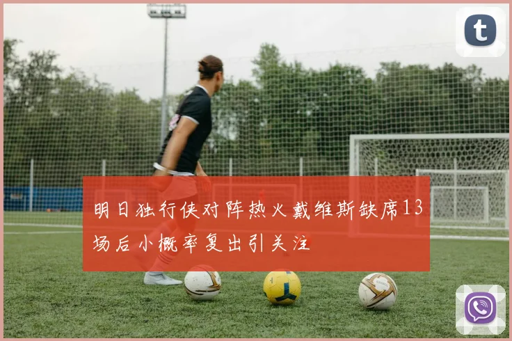 明日独行侠对阵热火戴维斯缺席13场后小概率复出引关注