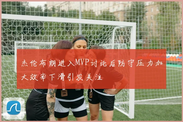 杰伦布朗进入MVP讨论后防守压力加大效率下滑引发关注