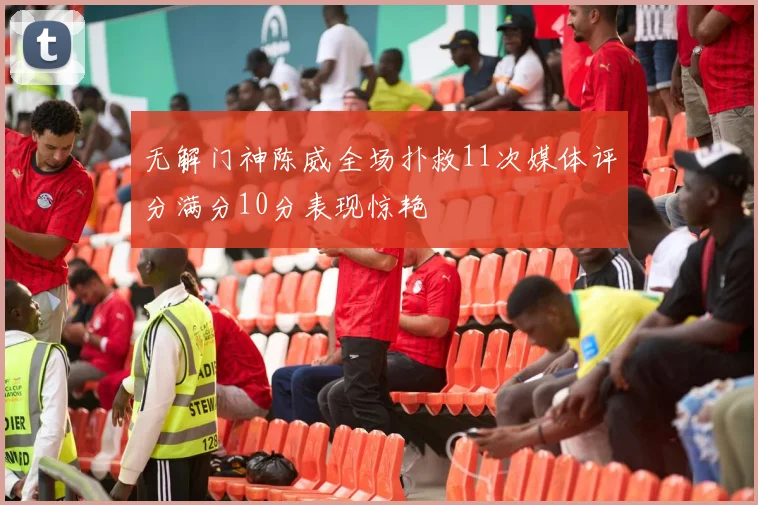 无解门神陈威全场扑救11次媒体评分满分10分表现惊艳