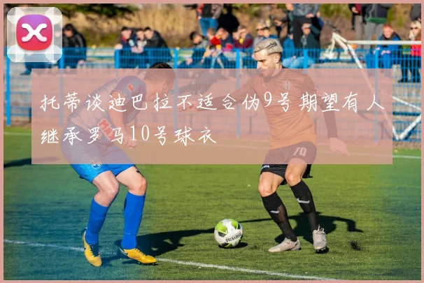 托蒂谈迪巴拉不适合伪9号期望有人继承罗马10号球衣