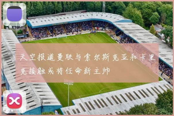 天空报道曼联与索尔斯克亚和卡里克接触或将任命新主帅
