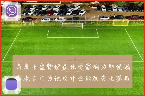 乌度卡盛赞伊森独特影响力即便战术未专门为他设计也能改变比赛局势