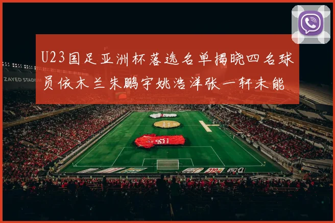U23国足亚洲杯落选名单揭晓四名球员依木兰朱鹏宇姚浩洋张一轩未能入选