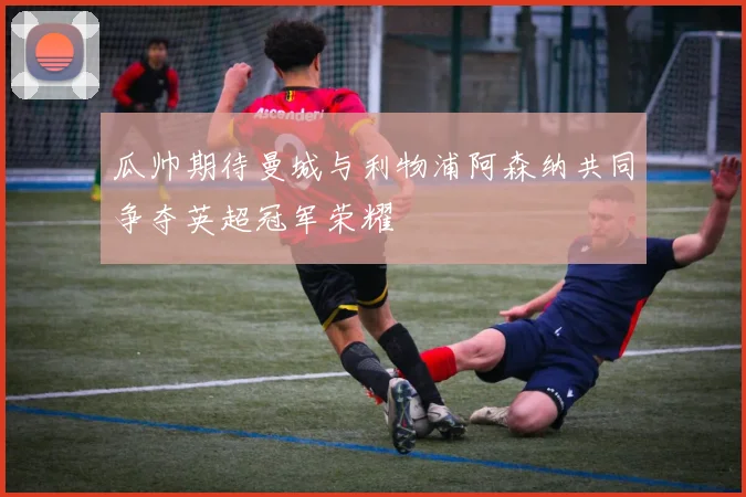 瓜帅期待曼城与利物浦阿森纳共同争夺英超冠军荣耀